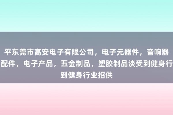 平东莞市高安电子有限公司，电子元器件，音响器材及其配件，电子产品，五金制品，塑胶制品淡受到健身行业招供