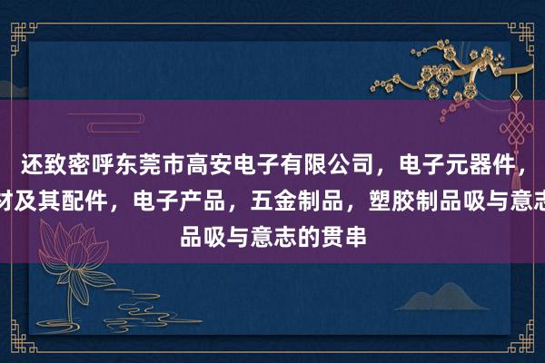 还致密呼东莞市高安电子有限公司,电子元器件,音响器材及其配件,电子产品,五金制品,塑胶制品吸与意志的贯串