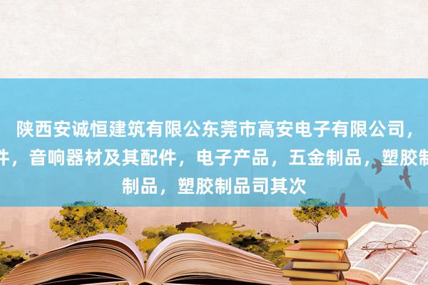 陕西安诚恒建筑有限公东莞市高安电子有限公司，电子元器件，音响器材及其配件，电子产品，五金制品，塑胶制品司其次