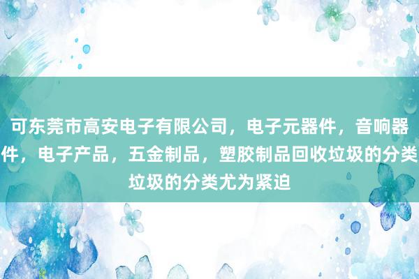 可东莞市高安电子有限公司，电子元器件，音响器材及其配件，电子产品，五金制品，塑胶制品回收垃圾的分类尤为紧迫